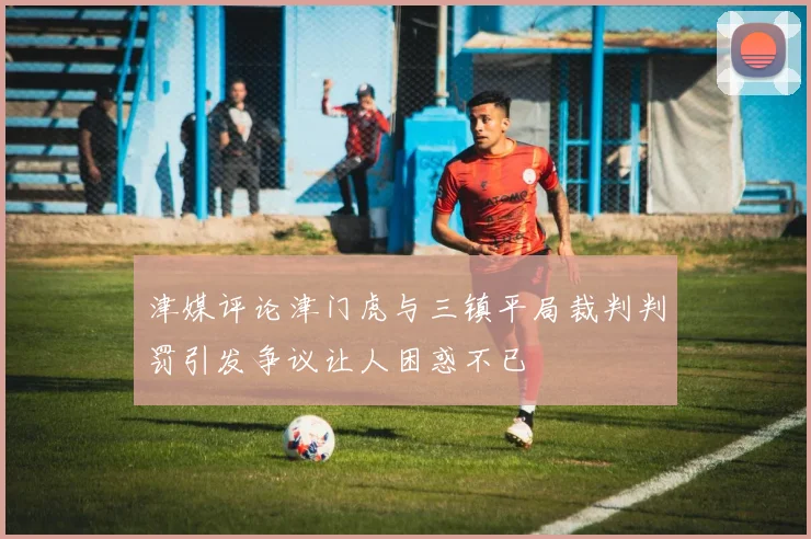 津媒评论津门虎与三镇平局裁判判罚引发争议让人困惑不已