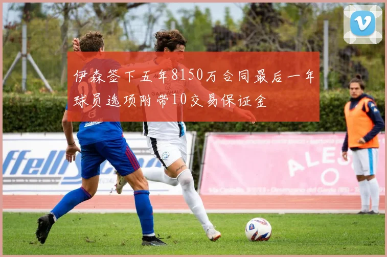 伊森签下五年8150万合同最后一年球员选项附带10交易保证金