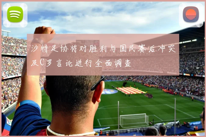 沙特足协将对胜利与国民赛后冲突及C罗言论进行全面调查