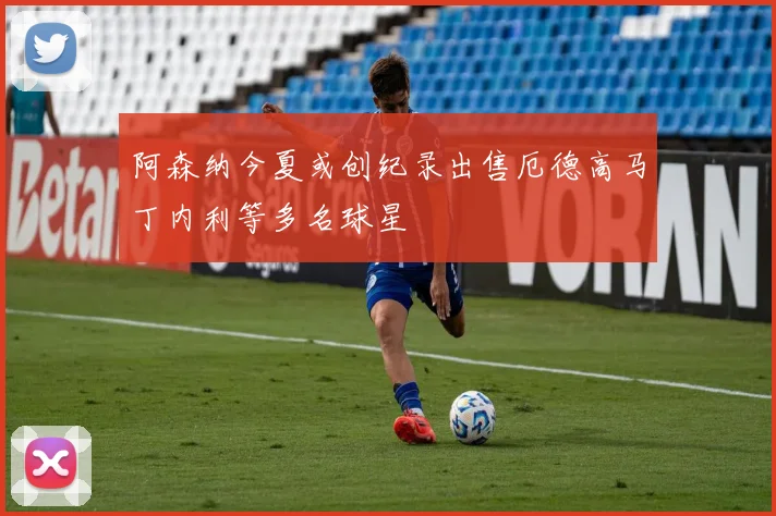阿森纳今夏或创纪录出售厄德高马丁内利等多名球星