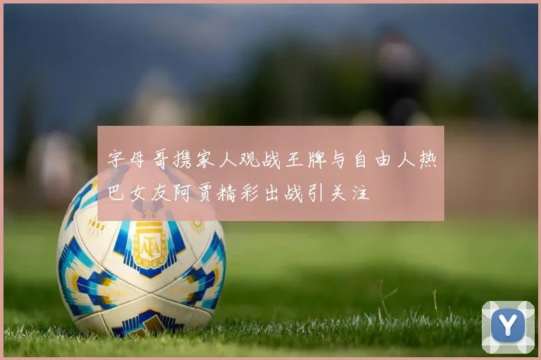 字母哥携家人观战王牌与自由人热巴女友阿贾精彩出战引关注