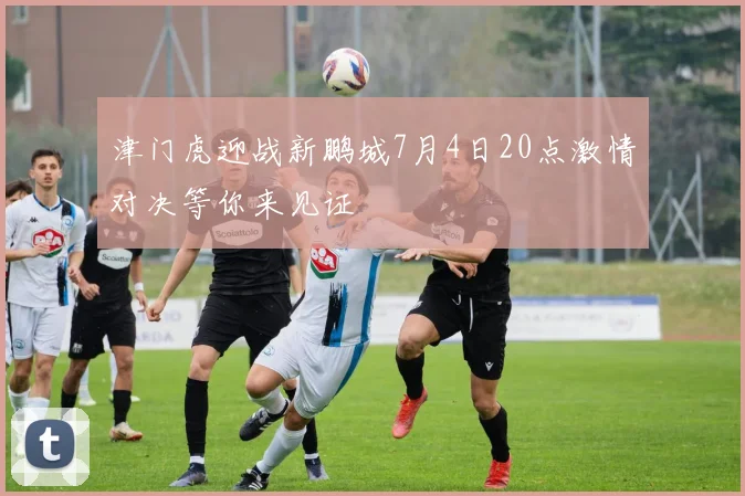 津门虎迎战新鹏城7月4日20点激情对决等你来见证