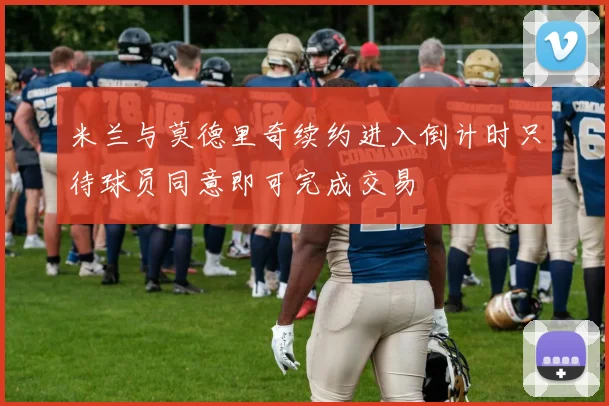 米兰与莫德里奇续约进入倒计时只待球员同意即可完成交易