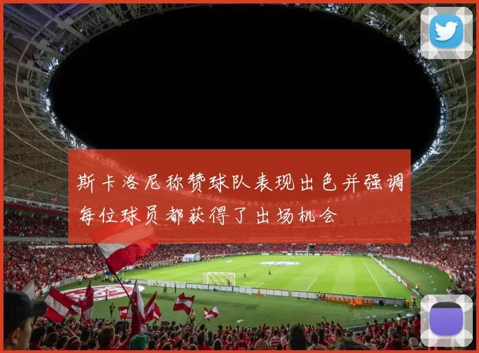 斯卡洛尼称赞球队表现出色并强调每位球员都获得了出场机会