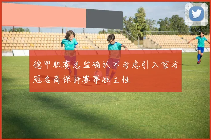 德甲联赛总监确认不考虑引入官方冠名商保持赛事独立性