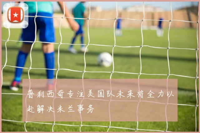 普利西奇专注美国队未来将全力以赴解决米兰事务