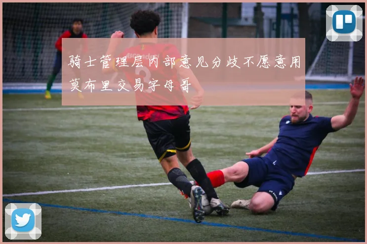 骑士管理层内部意见分歧不愿意用莫布里交易字母哥